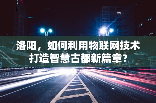 洛阳，如何利用物联网技术打造智慧古都新篇章？
