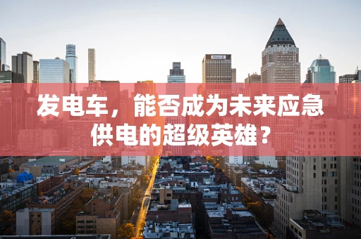 发电车，能否成为未来应急供电的超级英雄？