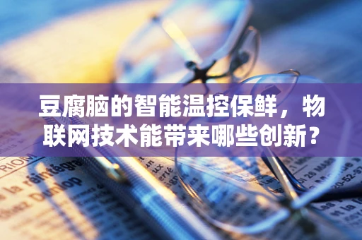 豆腐脑的智能温控保鲜，物联网技术能带来哪些创新？