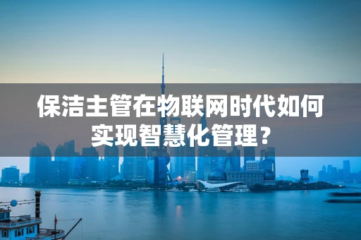保洁主管在物联网时代如何实现智慧化管理？
