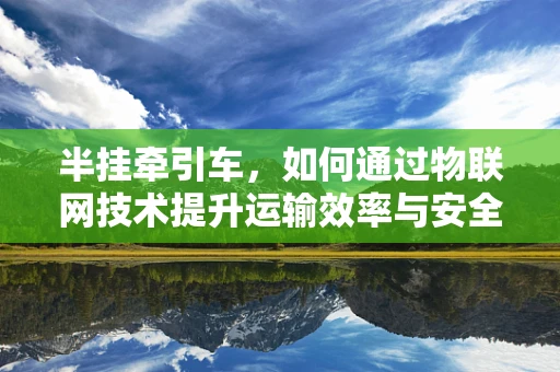 半挂牵引车，如何通过物联网技术提升运输效率与安全？