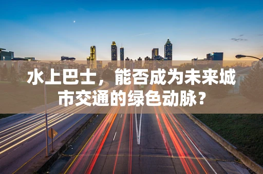 水上巴士，能否成为未来城市交通的绿色动脉？