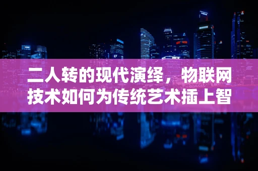 二人转的现代演绎，物联网技术如何为传统艺术插上智能之翼？