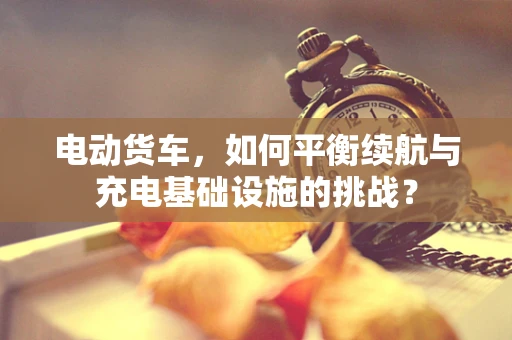 电动货车，如何平衡续航与充电基础设施的挑战？