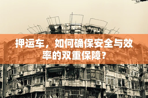 押运车，如何确保安全与效率的双重保障？