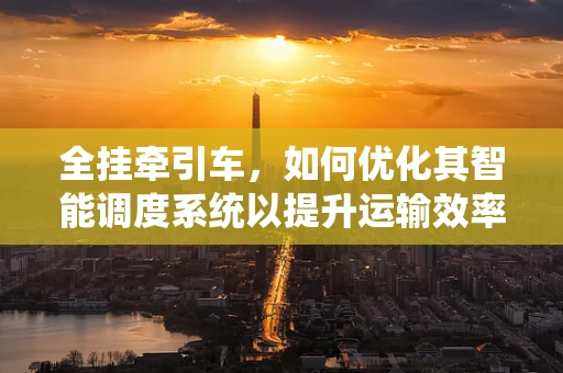 全挂牵引车，如何优化其智能调度系统以提升运输效率？