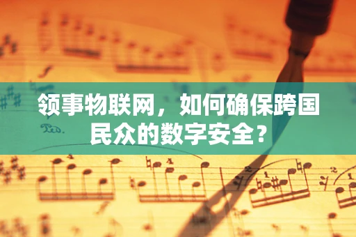 领事物联网，如何确保跨国民众的数字安全？