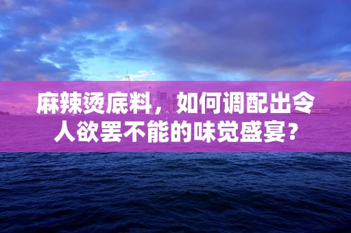麻辣烫底料，如何调配出令人欲罢不能的味觉盛宴？