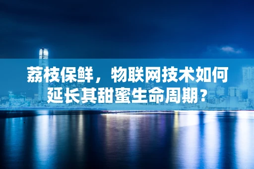 荔枝保鲜，物联网技术如何延长其甜蜜生命周期？