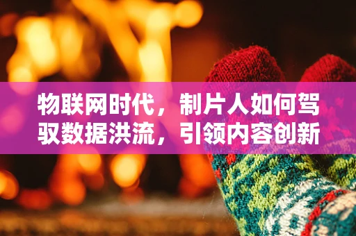 物联网时代，制片人如何驾驭数据洪流，引领内容创新？