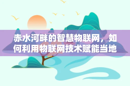 赤水河畔的智慧物联网，如何利用物联网技术赋能当地生态与经济发展？