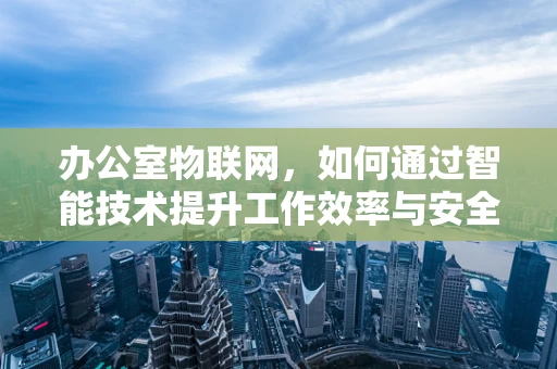 办公室物联网，如何通过智能技术提升工作效率与安全性？