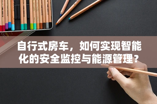 自行式房车，如何实现智能化的安全监控与能源管理？