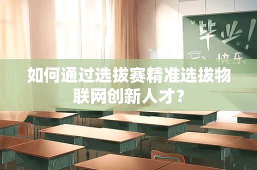 如何通过选拔赛精准选拔物联网创新人才？