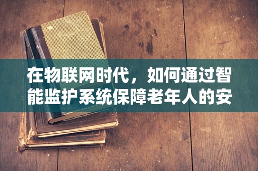 在物联网时代，如何通过智能监护系统保障老年人的安全与健康？