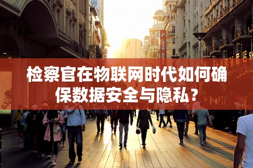 检察官在物联网时代如何确保数据安全与隐私？
