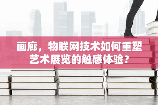 画廊，物联网技术如何重塑艺术展览的触感体验？