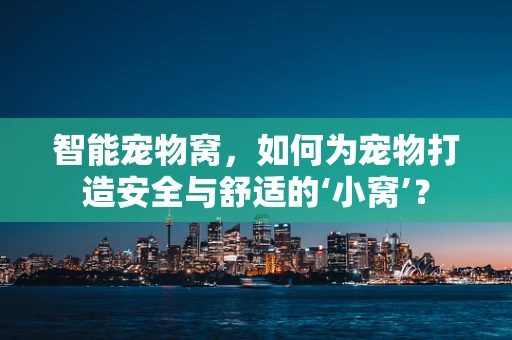智能宠物窝，如何为宠物打造安全与舒适的‘小窝’？