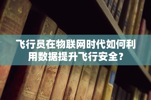 飞行员在物联网时代如何利用数据提升飞行安全？