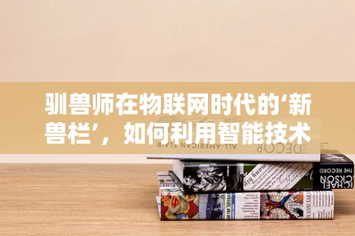 驯兽师在物联网时代的‘新兽栏’，如何利用智能技术提升动物训练效率？