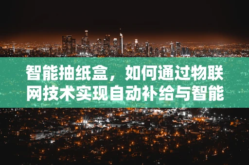 智能抽纸盒，如何通过物联网技术实现自动补给与智能管理？
