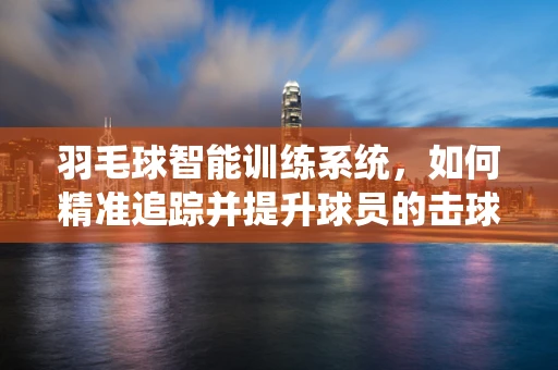 羽毛球智能训练系统，如何精准追踪并提升球员的击球技巧？