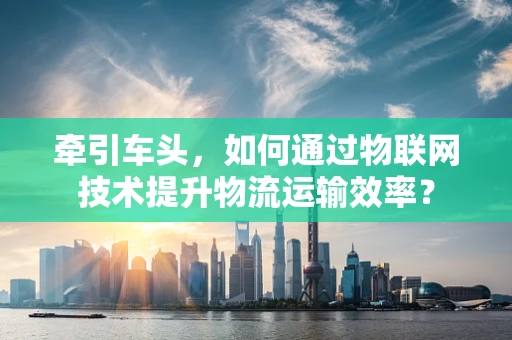 牵引车头，如何通过物联网技术提升物流运输效率？