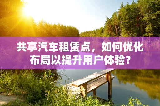 共享汽车租赁点，如何优化布局以提升用户体验？