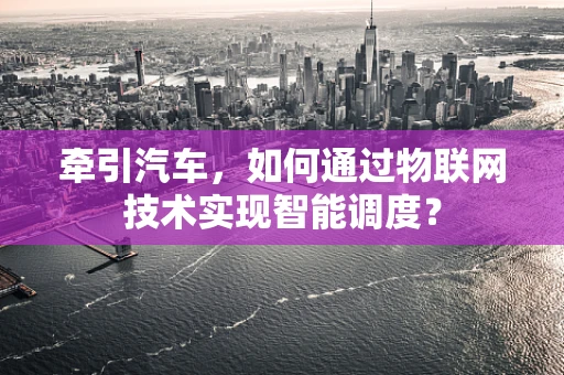 牵引汽车，如何通过物联网技术实现智能调度？