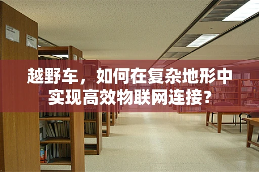 越野车，如何在复杂地形中实现高效物联网连接？