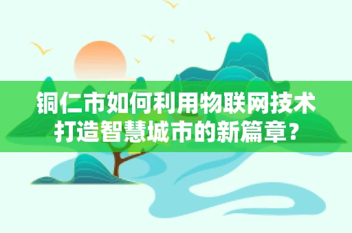 铜仁市如何利用物联网技术打造智慧城市的新篇章？