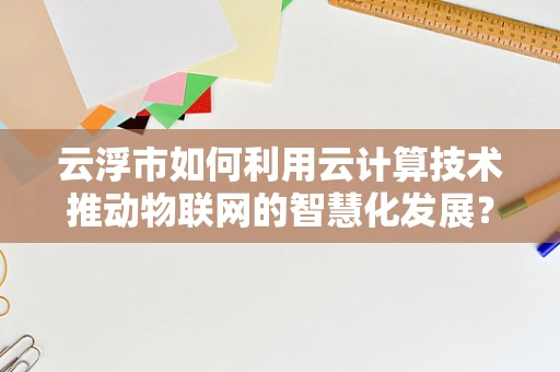 云浮市如何利用云计算技术推动物联网的智慧化发展？