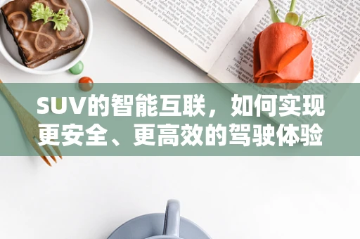 SUV的智能互联，如何实现更安全、更高效的驾驶体验？