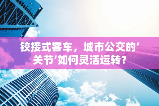 铰接式客车，城市公交的‘关节’如何灵活运转？