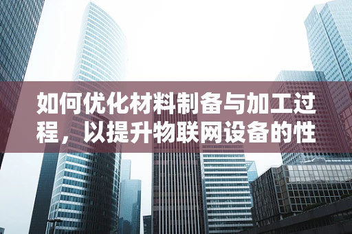 如何优化材料制备与加工过程，以提升物联网设备的性能与耐用性？