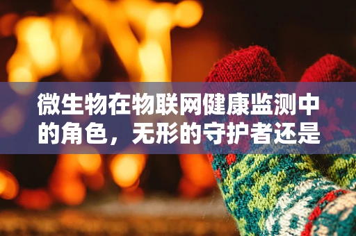 微生物在物联网健康监测中的角色，无形的守护者还是未知的挑战？