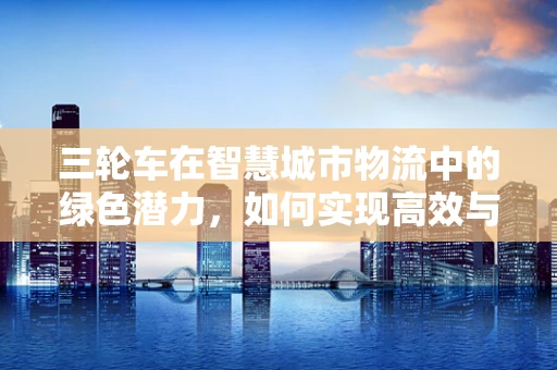 三轮车在智慧城市物流中的绿色潜力，如何实现高效与环保的双重飞跃？