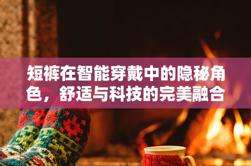 短裤在智能穿戴中的隐秘角色，舒适与科技的完美融合？