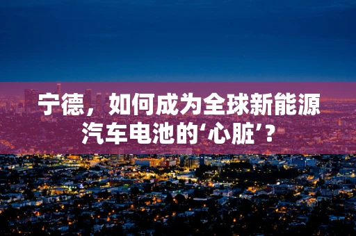 宁德，如何成为全球新能源汽车电池的‘心脏’？
