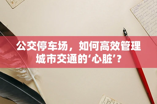 公交停车场，如何高效管理城市交通的‘心脏’？