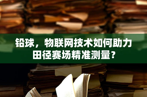 铅球，物联网技术如何助力田径赛场精准测量？