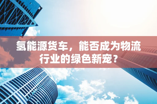 氢能源货车，能否成为物流行业的绿色新宠？
