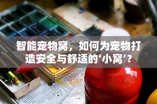 智能宠物窝，如何为宠物打造安全与舒适的‘小窝’？