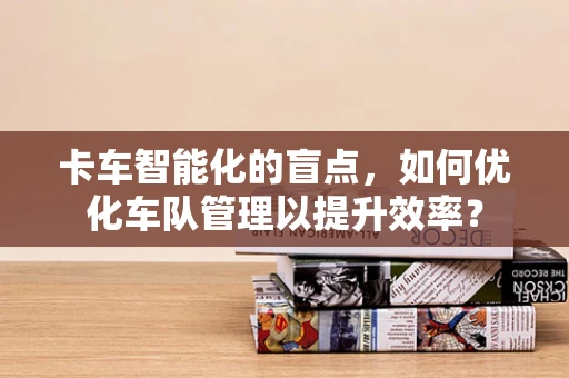 卡车智能化的盲点，如何优化车队管理以提升效率？