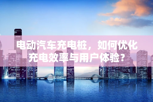 电动汽车充电桩，如何优化充电效率与用户体验？