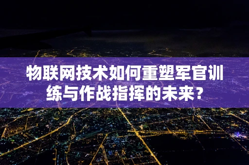 物联网技术如何重塑军官训练与作战指挥的未来？