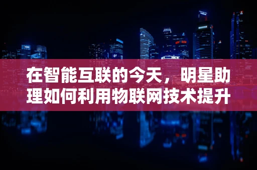 在智能互联的今天，明星助理如何利用物联网技术提升工作效率？