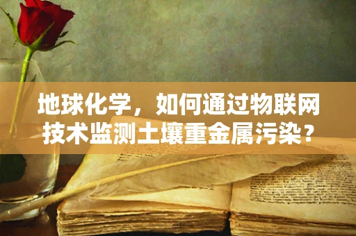 地球化学，如何通过物联网技术监测土壤重金属污染？