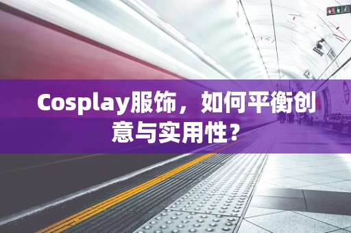 Cosplay服饰，如何平衡创意与实用性？