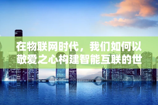 在物联网时代，我们如何以敬爱之心构建智能互联的世界？